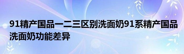 91精产国品一二三区别洗面奶91系精产国品洗面奶功能差异